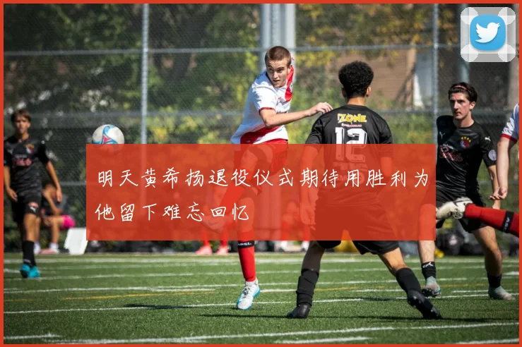 明天黄希扬退役仪式期待用胜利为他留下难忘回忆
