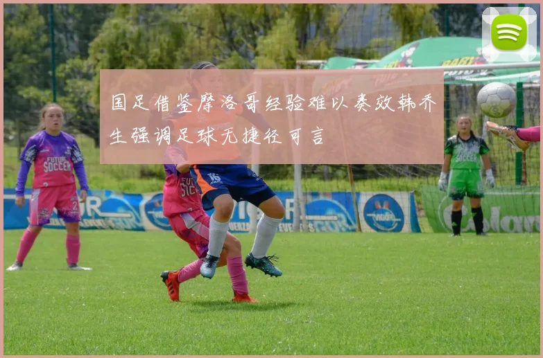国足借鉴摩洛哥经验难以奏效韩乔生强调足球无捷径可言