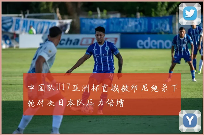 中国队U17亚洲杯首战被印尼绝杀下轮对决日本队压力倍增