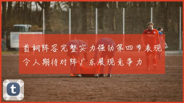 首钢阵容完整实力强劲第四节表现令人期待对阵广东展现竞争力