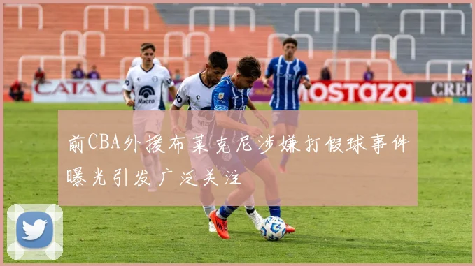 前CBA外援布莱克尼涉嫌打假球事件曝光引发广泛关注
