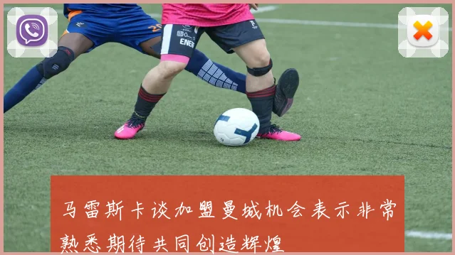 马雷斯卡谈加盟曼城机会表示非常熟悉期待共同创造辉煌