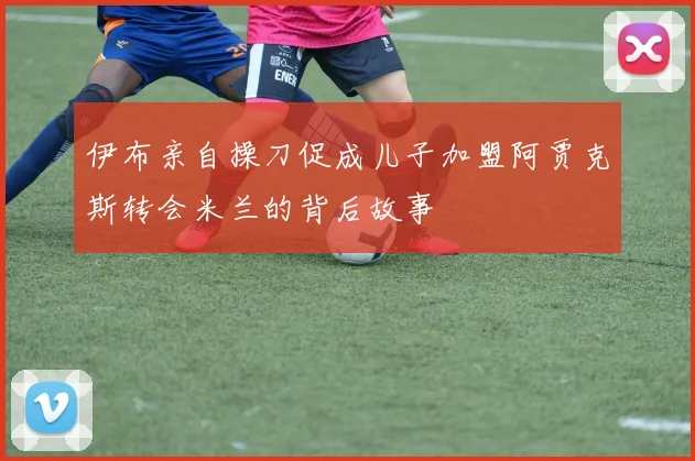 伊布亲自操刀促成儿子加盟阿贾克斯转会米兰的背后故事