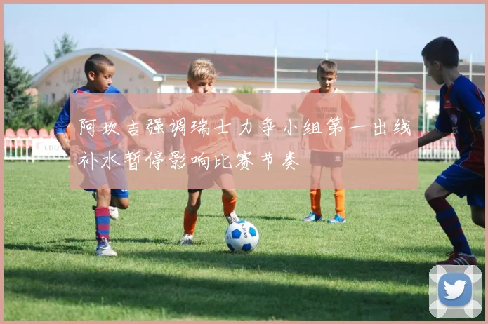 阿坎吉强调瑞士力争小组第一出线补水暂停影响比赛节奏