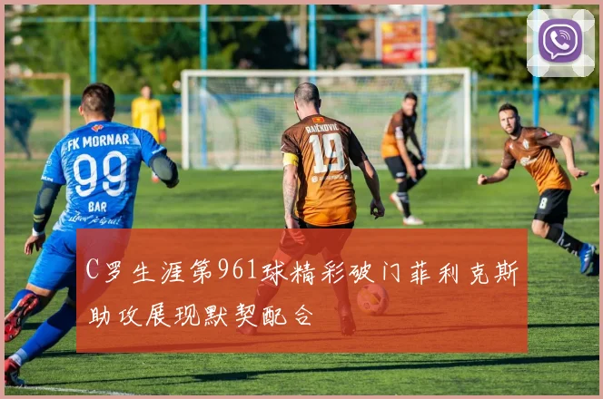 C罗生涯第961球精彩破门菲利克斯助攻展现默契配合