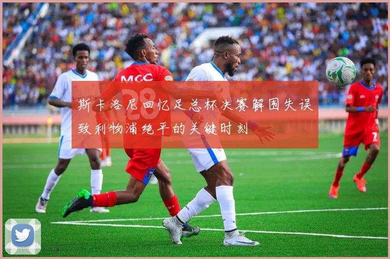 斯卡洛尼回忆足总杯决赛解围失误致利物浦绝平的关键时刻