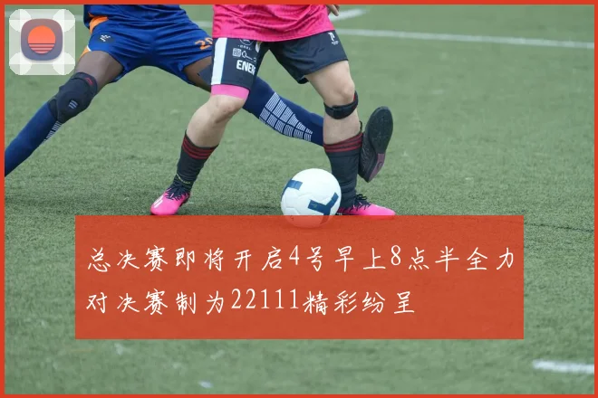 总决赛即将开启4号早上8点半全力对决赛制为22111精彩纷呈
