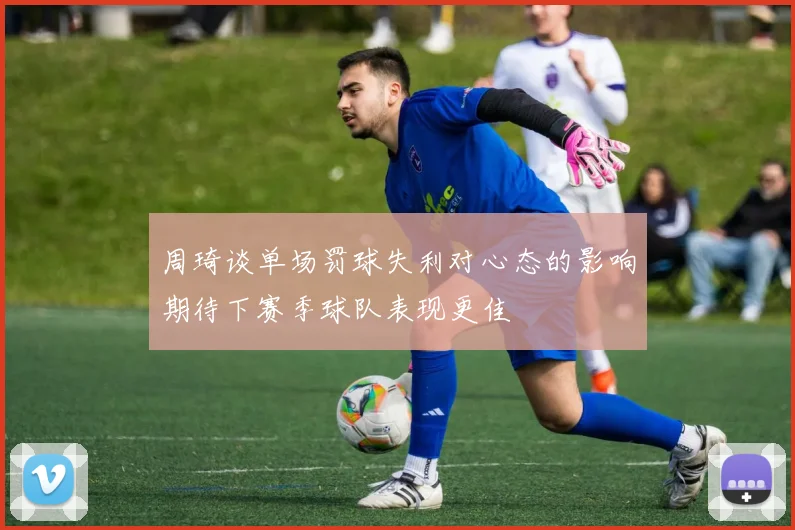 周琦谈单场罚球失利对心态的影响期待下赛季球队表现更佳