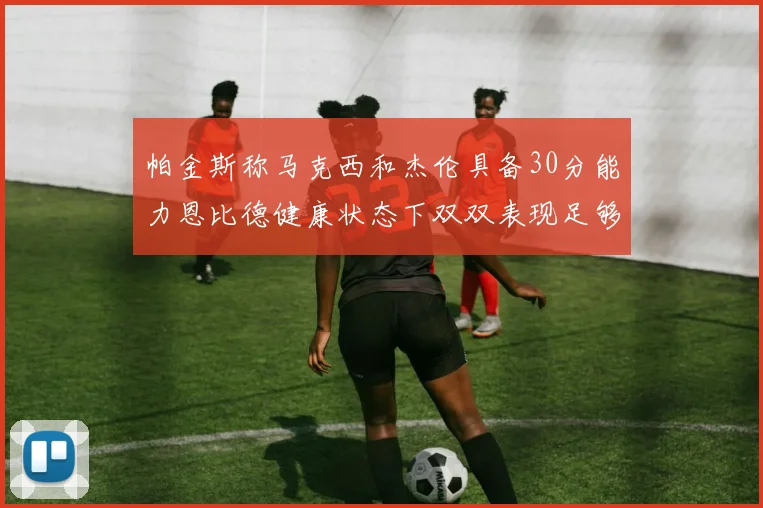 帕金斯称马克西和杰伦具备30分能力恩比德健康状态下双双表现足够