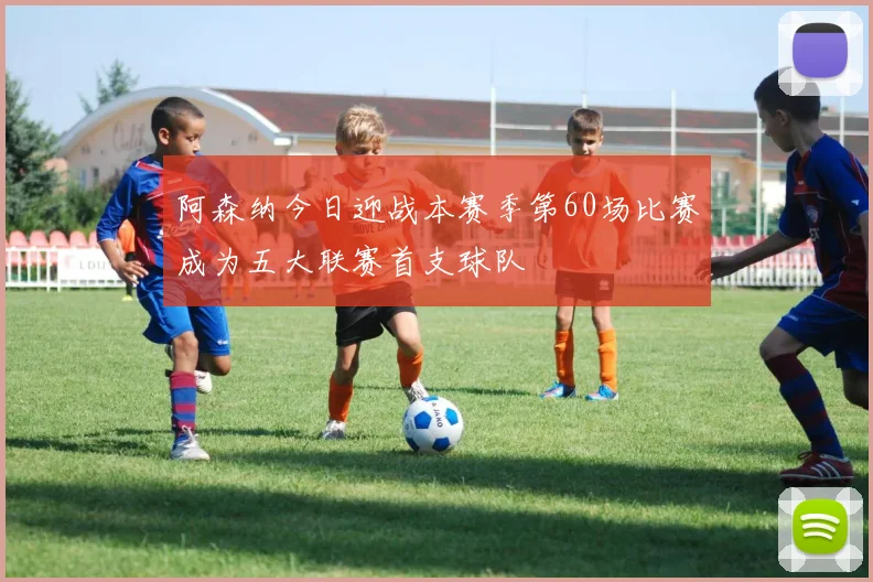 阿森纳今日迎战本赛季第60场比赛成为五大联赛首支球队